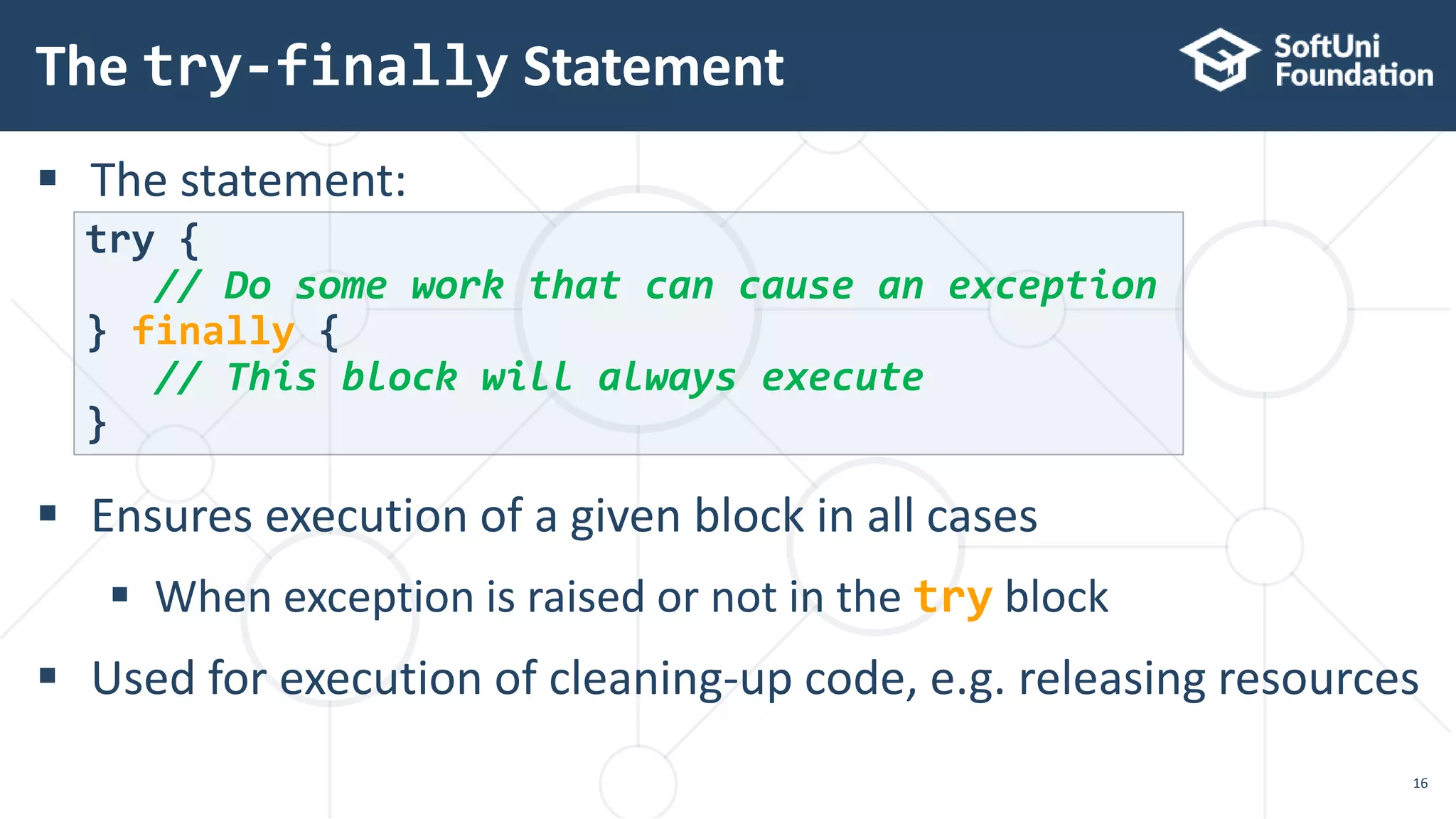  The statement:
 Ensures execution of a given block in all cases
 When exception is raised or not in the try block
 Used for execution of cleaning-up code, e.g. releasing resources
The try-finally Statement
16
try {
// Do some work that can cause an exception
} finally {
// This block will always execute
}
 