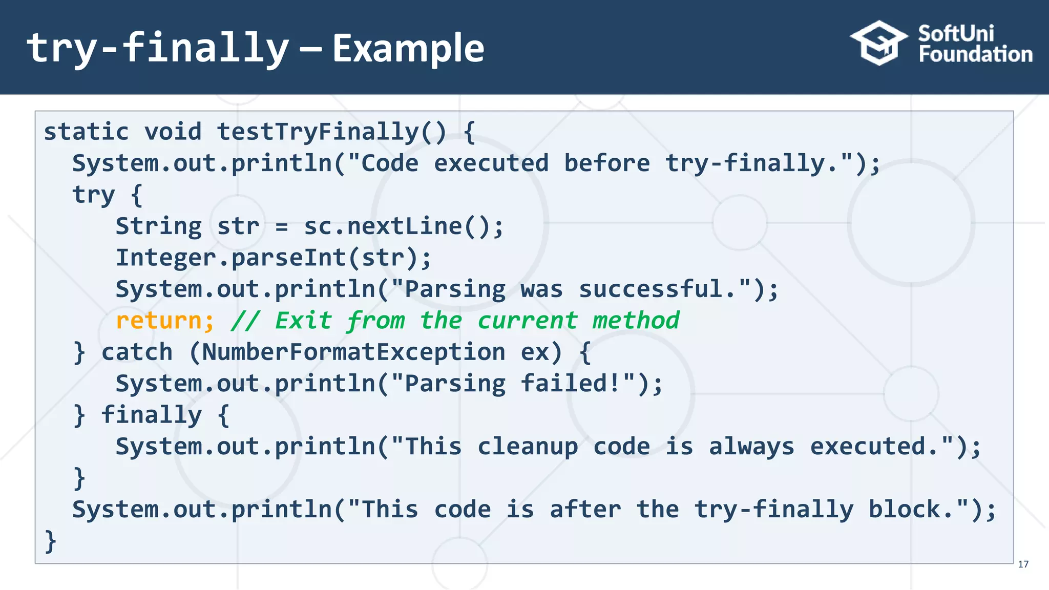 try-finally – Example
17
static void testTryFinally() {
System.out.println("Code executed before try-finally.");
try {
String str = sc.nextLine();
Integer.parseInt(str);
System.out.println("Parsing was successful.");
return; // Exit from the current method
} catch (NumberFormatException ex) {
System.out.println("Parsing failed!");
} finally {
System.out.println("This cleanup code is always executed.");
}
System.out.println("This code is after the try-finally block.");
}
 