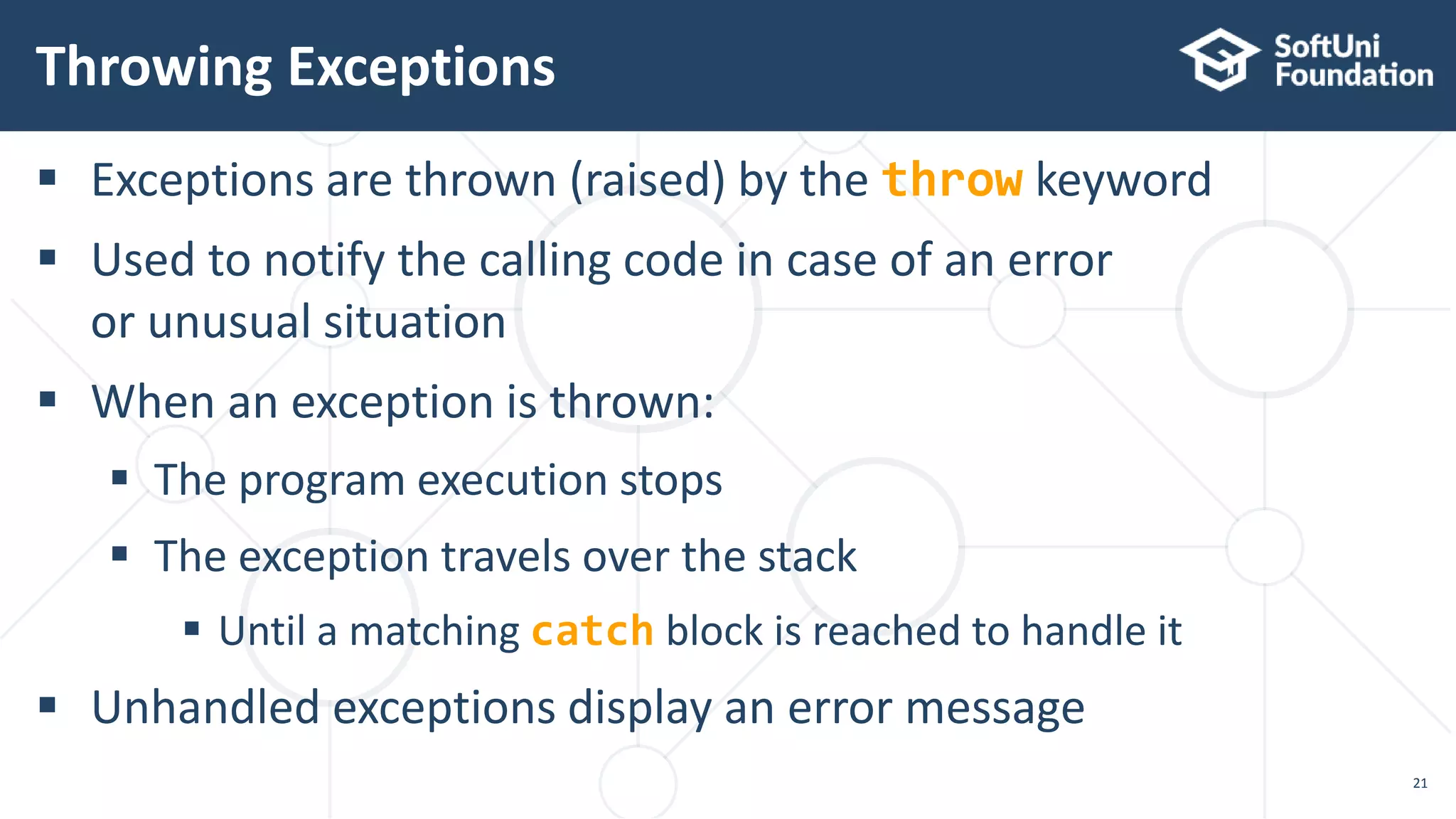  Exceptions are thrown (raised) by the throw keyword
 Used to notify the calling code in case of an error
or unusual situation
 When an exception is thrown:
 The program execution stops
 The exception travels over the stack
 Until a matching catch block is reached to handle it
 Unhandled exceptions display an error message
Throwing Exceptions
21
 