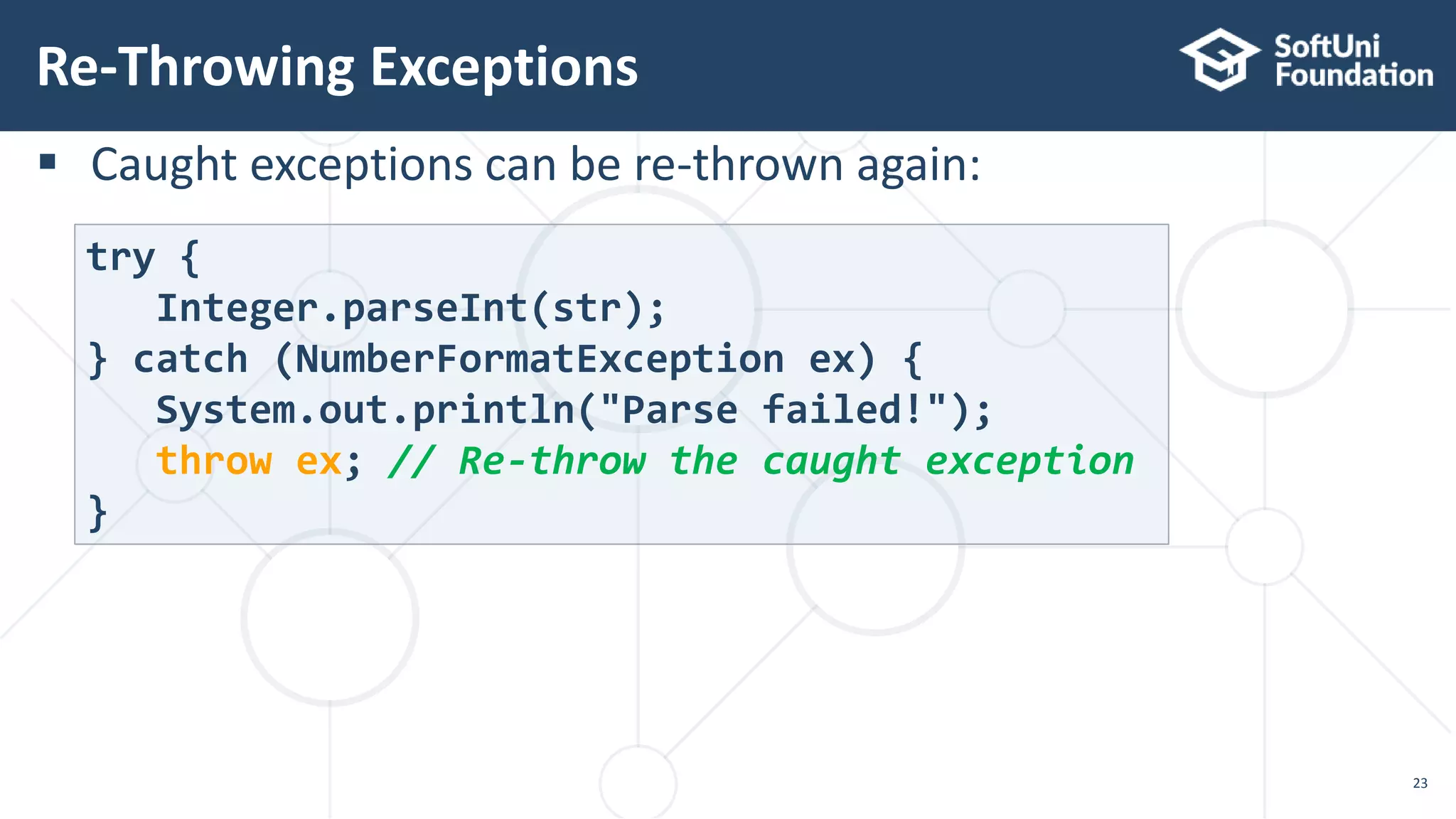  Caught exceptions can be re-thrown again:
Re-Throwing Exceptions
23
try {
Integer.parseInt(str);
} catch (NumberFormatException ex) {
System.out.println("Parse failed!");
throw ex; // Re-throw the caught exception
}
 