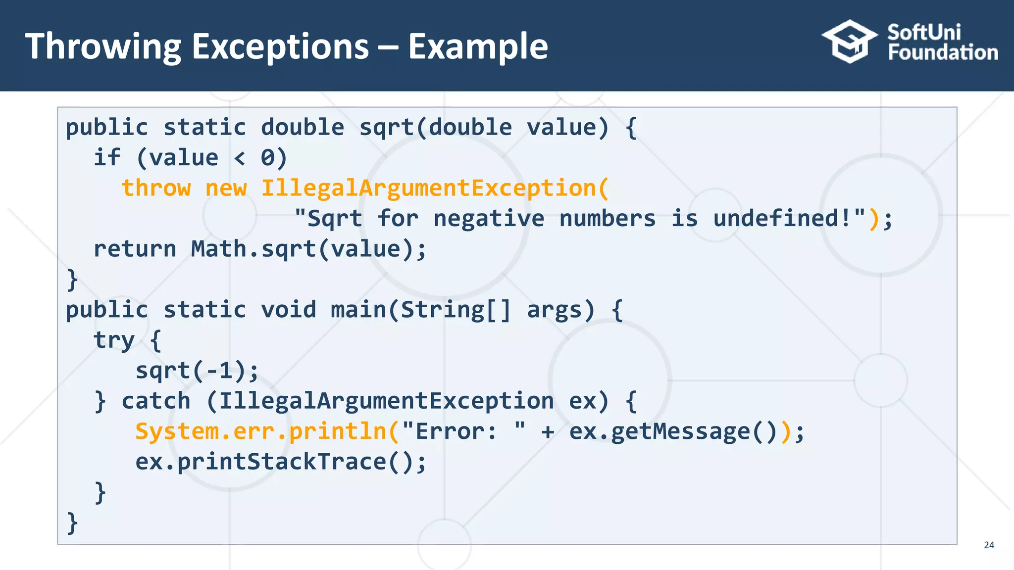 Throwing Exceptions – Example
24
public static double sqrt(double value) {
if (value < 0)
throw new IllegalArgumentException(
"Sqrt for negative numbers is undefined!");
return Math.sqrt(value);
}
public static void main(String[] args) {
try {
sqrt(-1);
} catch (IllegalArgumentException ex) {
System.err.println("Error: " + ex.getMessage());
ex.printStackTrace();
}
}
 
