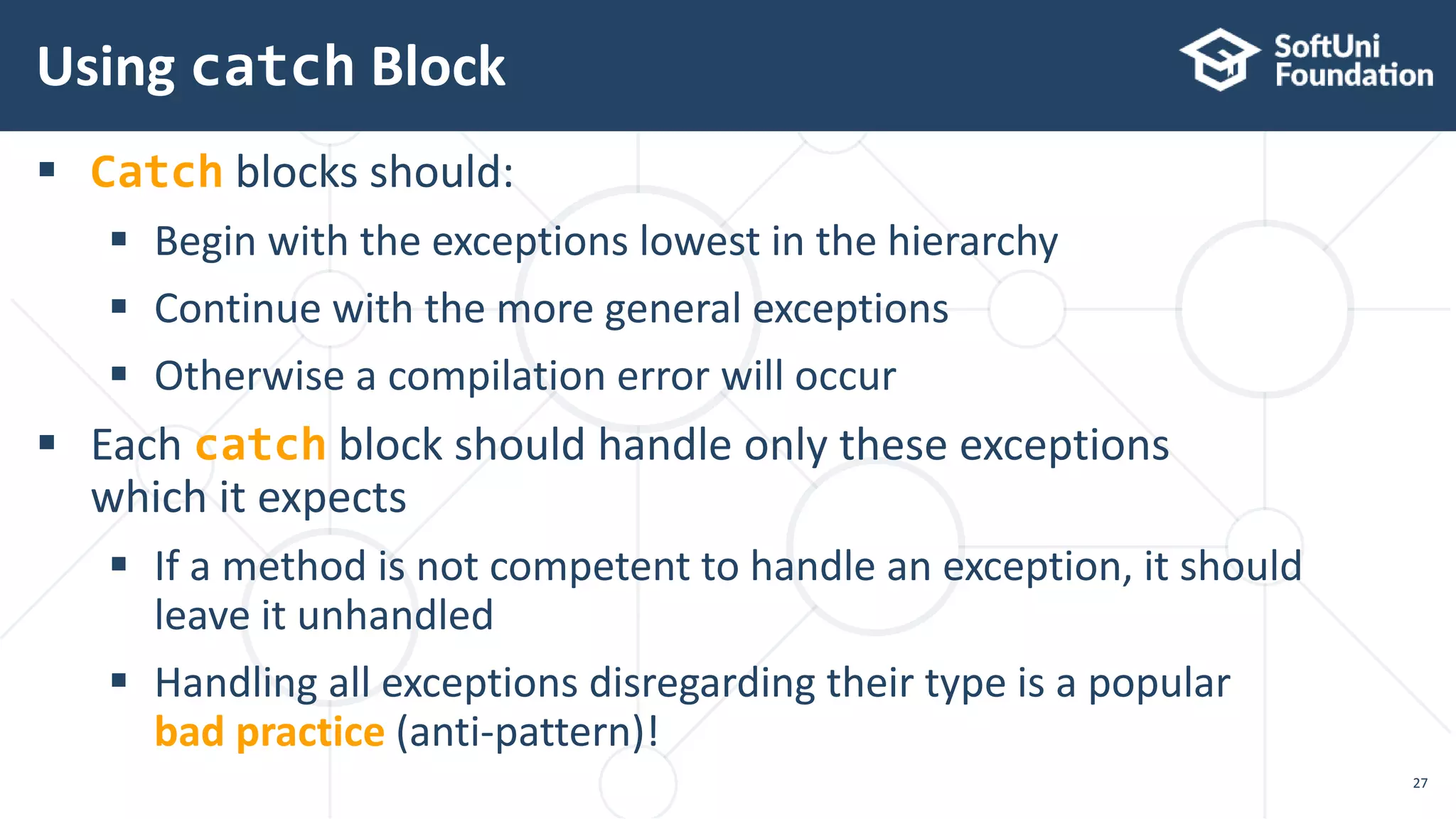  Catch blocks should:
 Begin with the exceptions lowest in the hierarchy
 Continue with the more general exceptions
 Otherwise a compilation error will occur
 Each catch block should handle only these exceptions
which it expects
 If a method is not competent to handle an exception, it should
leave it unhandled
 Handling all exceptions disregarding their type is a popular
bad practice (anti-pattern)!
Using catch Block
27
 