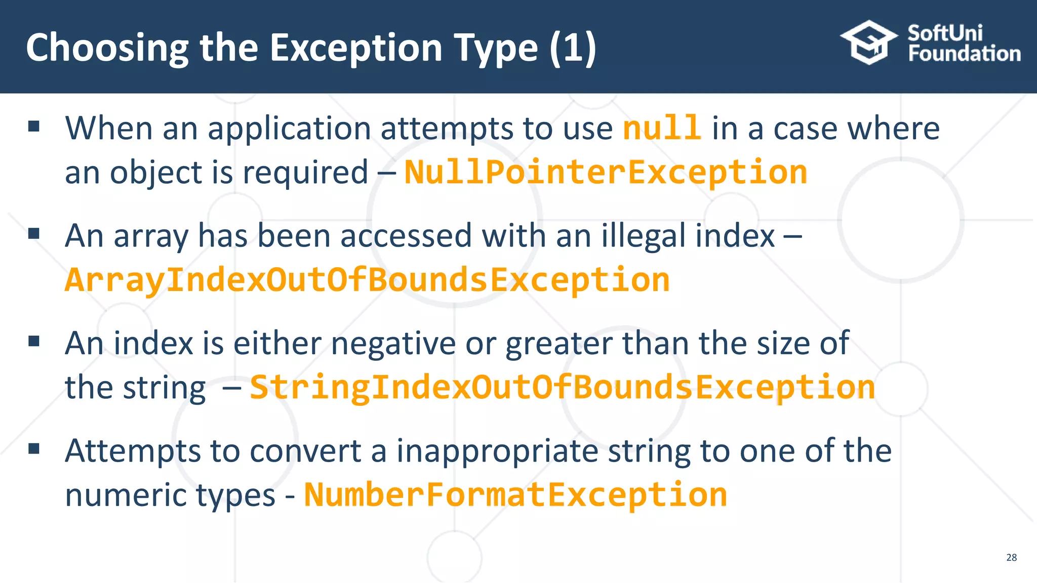  When an application attempts to use null in a case where
an object is required – NullPointerException
 An array has been accessed with an illegal index –
ArrayIndexOutOfBoundsException
 An index is either negative or greater than the size of
the string – StringIndexOutOfBoundsException
 Attempts to convert a inappropriate string to one of the
numeric types - NumberFormatException
Choosing the Exception Type (1)
28
 
