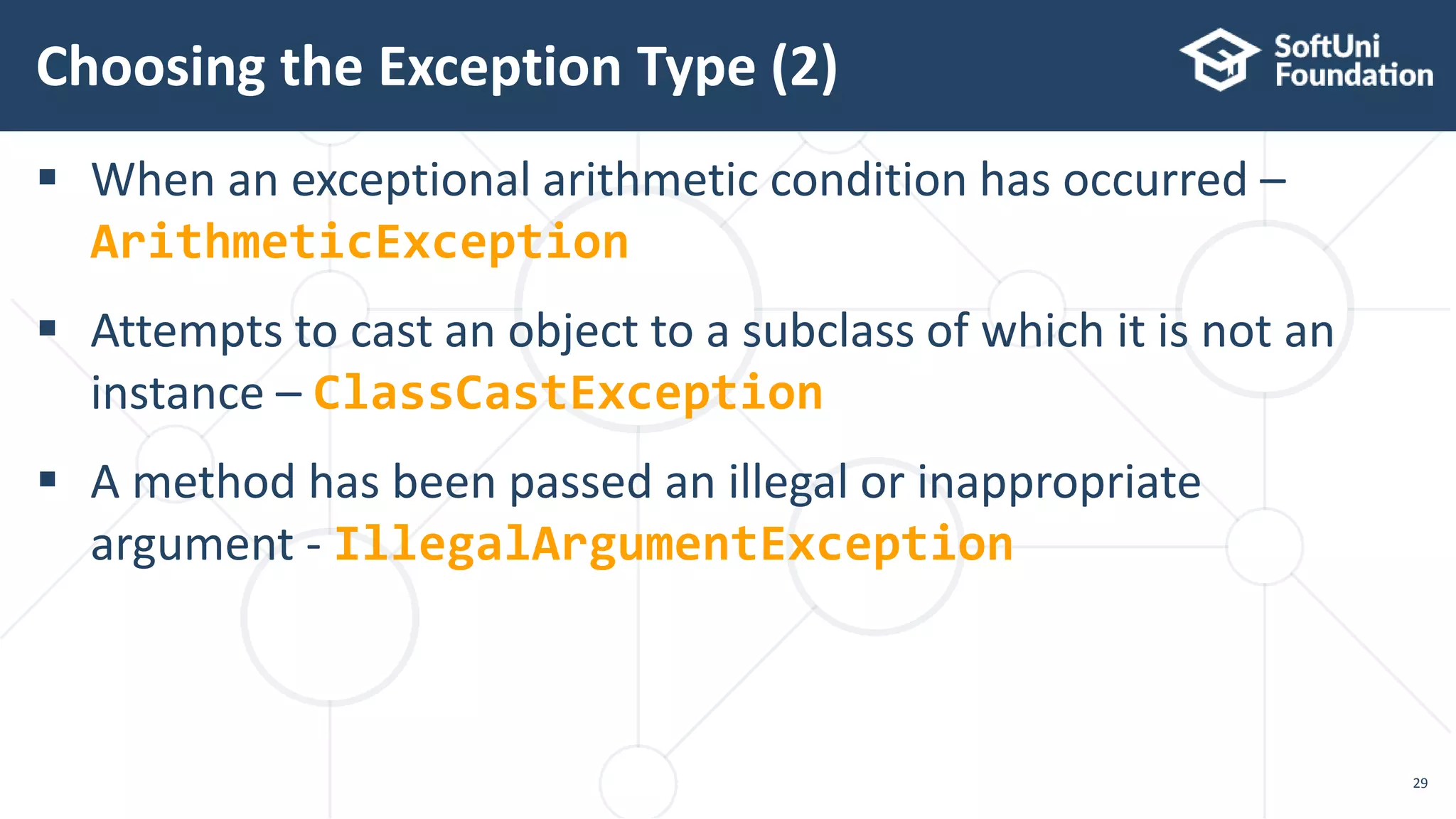  When an exceptional arithmetic condition has occurred –
ArithmeticException
 Attempts to cast an object to a subclass of which it is not an
instance – ClassCastException
 A method has been passed an illegal or inappropriate
argument - IllegalArgumentException
Choosing the Exception Type (2)
29
 