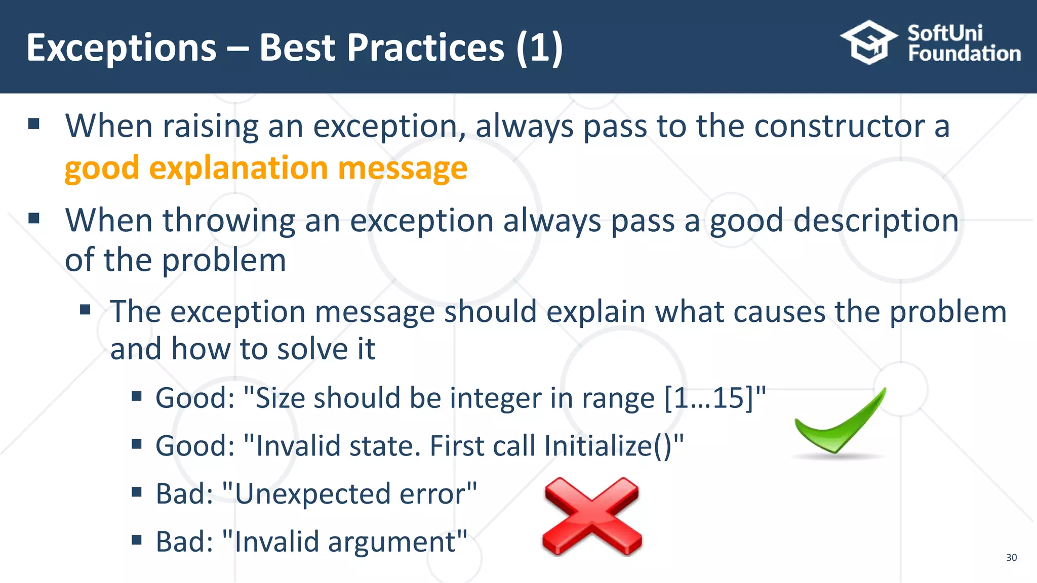  When raising an exception, always pass to the constructor a
good explanation message
 When throwing an exception always pass a good description
of the problem
 The exception message should explain what causes the problem
and how to solve it
 Good: "Size should be integer in range [1…15]"
 Good: "Invalid state. First call Initialize()"
 Bad: "Unexpected error"
 Bad: "Invalid argument"
Exceptions – Best Practices (1)
30
 
