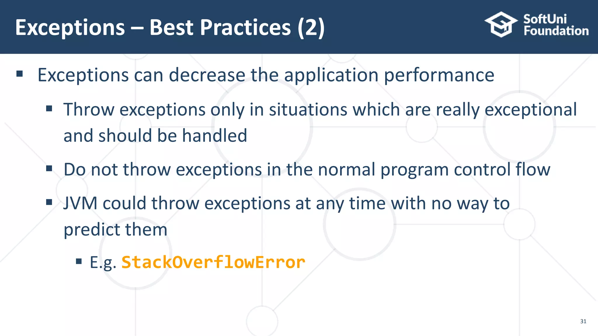  Exceptions can decrease the application performance
 Throw exceptions only in situations which are really exceptional
and should be handled
 Do not throw exceptions in the normal program control flow
 JVM could throw exceptions at any time with no way to
predict them
 E.g. StackOverflowError
Exceptions – Best Practices (2)
31
 
