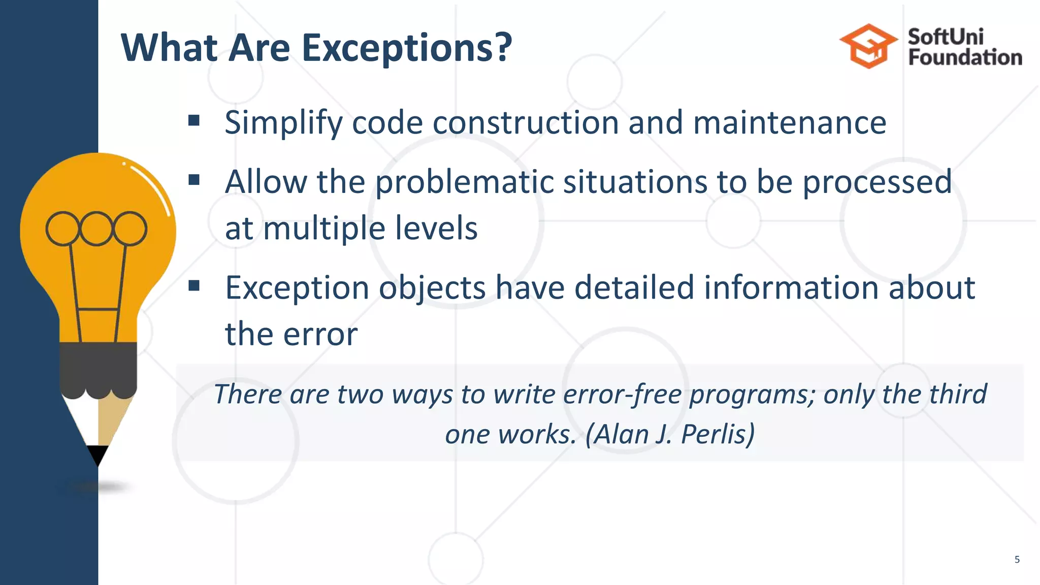  Simplify code construction and maintenance
 Allow the problematic situations to be processed
at multiple levels
 Exception objects have detailed information about
the error
What Are Exceptions?
5
There are two ways to write error-free programs; only the third
one works. (Alan J. Perlis)
 