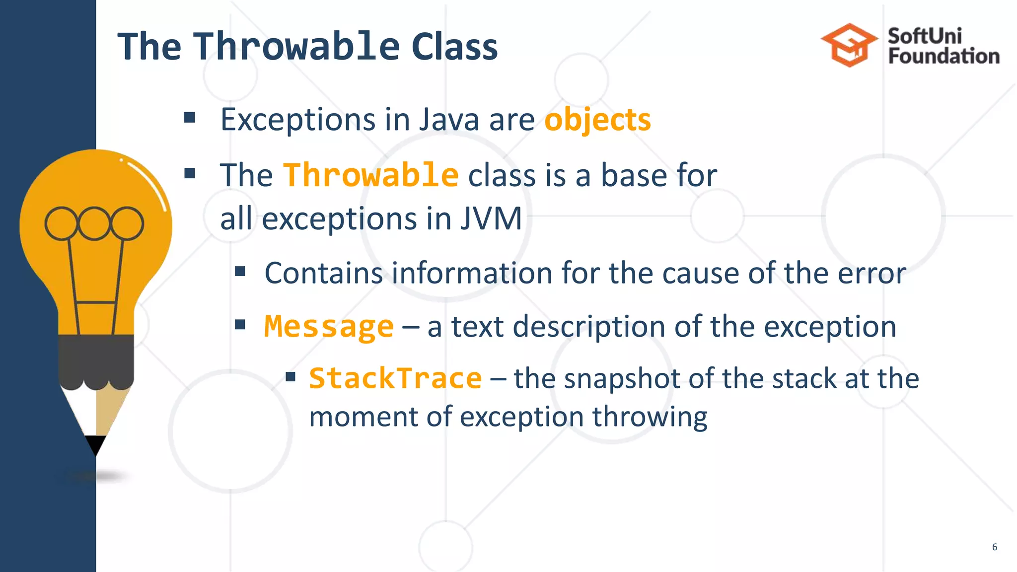  Exceptions in Java are objects
 The Throwable class is a base for
all exceptions in JVM
 Contains information for the cause of the error
 Message – a text description of the exception
 StackTrace – the snapshot of the stack at the
moment of exception throwing
The Throwable Class
6
 