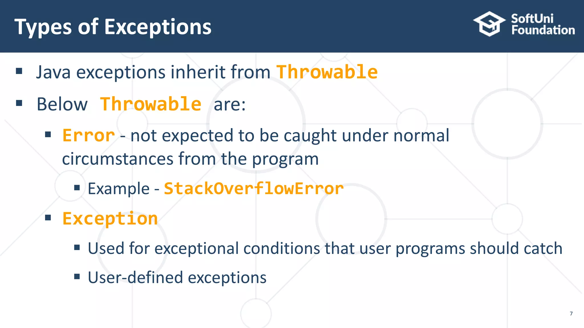  Java exceptions inherit from Throwable
 Below Throwable are:
 Error - not expected to be caught under normal
circumstances from the program
 Example - StackOverflowError
 Exception
 Used for exceptional conditions that user programs should catch
 User-defined exceptions
Types of Exceptions
7
 