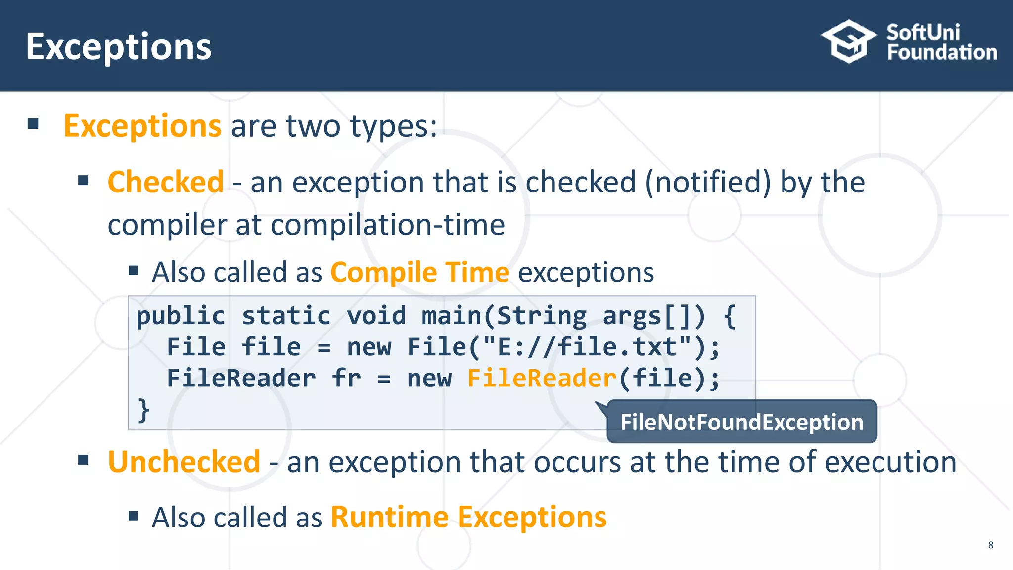  Exceptions are two types:
 Checked - an exception that is checked (notified) by the
compiler at compilation-time
 Also called as Compile Time exceptions
 Unchecked - an exception that occurs at the time of execution
 Also called as Runtime Exceptions
Exceptions
8
public static void main(String args[]) {
File file = new File("E://file.txt");
FileReader fr = new FileReader(file);
} FileNotFoundException
 