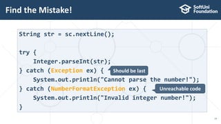 Find the Mistake!
14
String str = sc.nextLine();
try {
Integer.parseInt(str);
} catch (Exception ex) {
System.out.println("Cannot parse the number!");
} catch (NumberFormatException ex) {
System.out.println("Invalid integer number!");
}
Should be last
Unreachable code
 