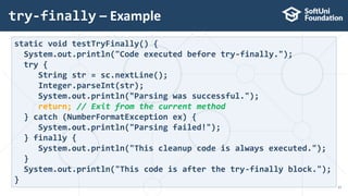try-finally – Example
17
static void testTryFinally() {
System.out.println("Code executed before try-finally.");
try {
String str = sc.nextLine();
Integer.parseInt(str);
System.out.println("Parsing was successful.");
return; // Exit from the current method
} catch (NumberFormatException ex) {
System.out.println("Parsing failed!");
} finally {
System.out.println("This cleanup code is always executed.");
}
System.out.println("This code is after the try-finally block.");
}
 