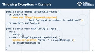 Throwing Exceptions – Example
24
public static double sqrt(double value) {
if (value < 0)
throw new IllegalArgumentException(
"Sqrt for negative numbers is undefined!");
return Math.sqrt(value);
}
public static void main(String[] args) {
try {
sqrt(-1);
} catch (IllegalArgumentException ex) {
System.err.println("Error: " + ex.getMessage());
ex.printStackTrace();
}
}
 