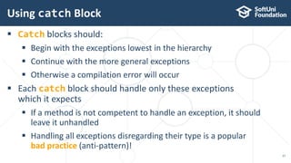  Catch blocks should:
 Begin with the exceptions lowest in the hierarchy
 Continue with the more general exceptions
 Otherwise a compilation error will occur
 Each catch block should handle only these exceptions
which it expects
 If a method is not competent to handle an exception, it should
leave it unhandled
 Handling all exceptions disregarding their type is a popular
bad practice (anti-pattern)!
Using catch Block
27
 