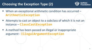  When an exceptional arithmetic condition has occurred –
ArithmeticException
 Attempts to cast an object to a subclass of which it is not an
instance – ClassCastException
 A method has been passed an illegal or inappropriate
argument - IllegalArgumentException
Choosing the Exception Type (2)
29
 