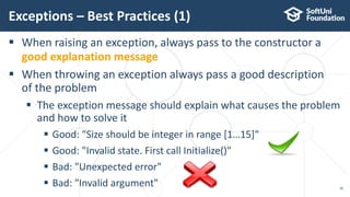  When raising an exception, always pass to the constructor a
good explanation message
 When throwing an exception always pass a good description
of the problem
 The exception message should explain what causes the problem
and how to solve it
 Good: "Size should be integer in range [1…15]"
 Good: "Invalid state. First call Initialize()"
 Bad: "Unexpected error"
 Bad: "Invalid argument"
Exceptions – Best Practices (1)
30
 