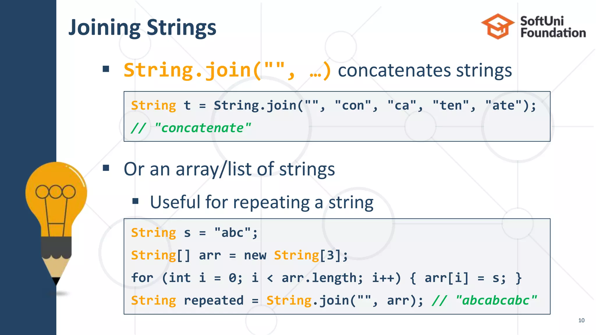 Joining Strings
 String.join("", …) concatenates strings
 Or an array/list of strings
 Useful for repeating a string
10
String t = String.join("", "con", "ca", "ten", "ate");
// "concatenate"
String s = "abc";
String[] arr = new String[3];
for (int i = 0; i < arr.length; i++) { arr[i] = s; }
String repeated = String.join("", arr); // "abcabcabc"
 