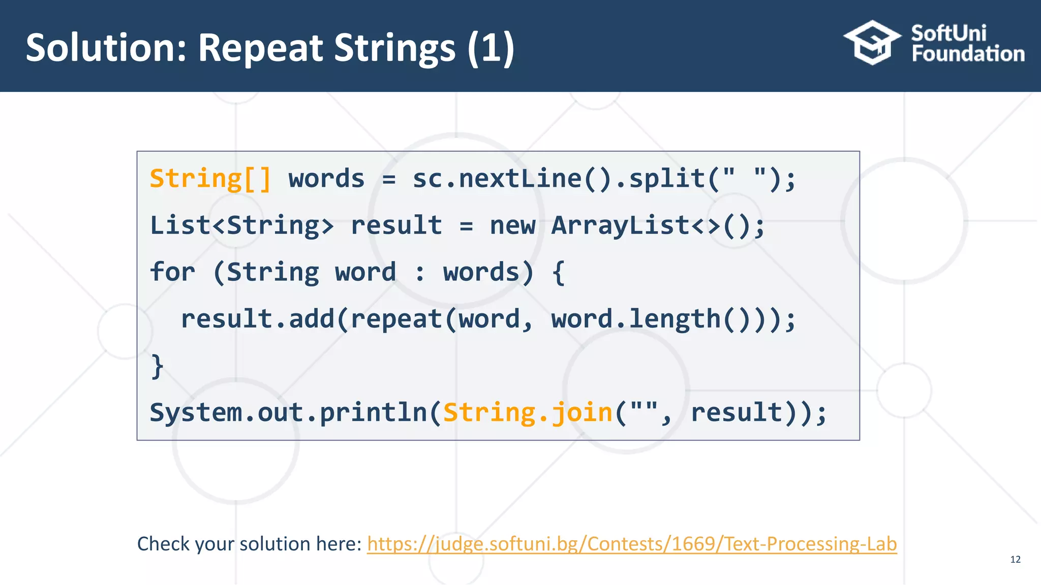 Solution: Repeat Strings (1)
12
String[] words = sc.nextLine().split(" ");
List<String> result = new ArrayList<>();
for (String word : words) {
result.add(repeat(word, word.length()));
}
System.out.println(String.join("", result));
Check your solution here: https://judge.softuni.bg/Contests/1669/Text-Processing-Lab
 