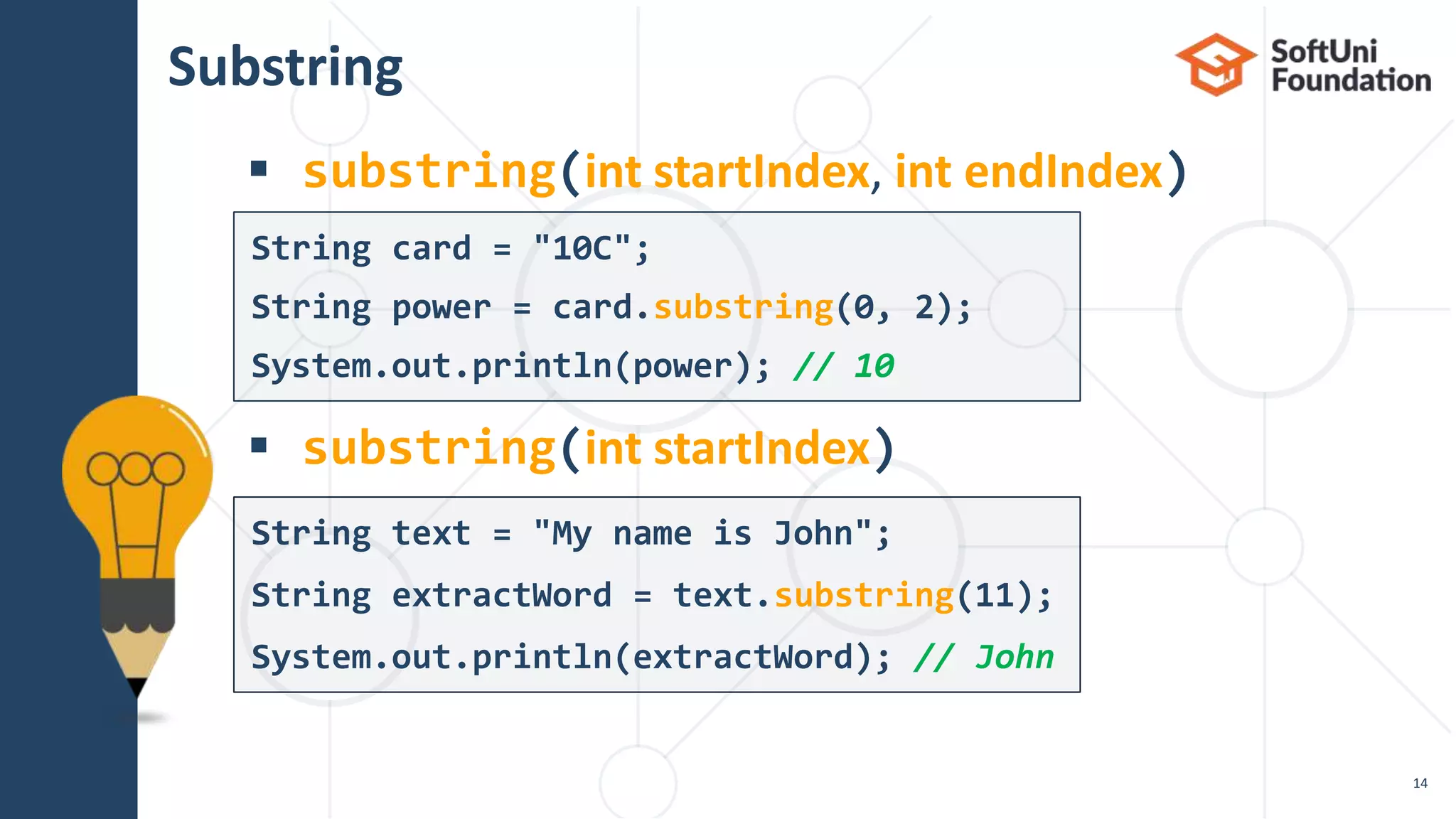 Substring
 substring(int startIndex, int endIndex)
 substring(int startIndex)
14
String text = "My name is John";
String extractWord = text.substring(11);
System.out.println(extractWord); // John
String card = "10C";
String power = card.substring(0, 2);
System.out.println(power); // 10
 