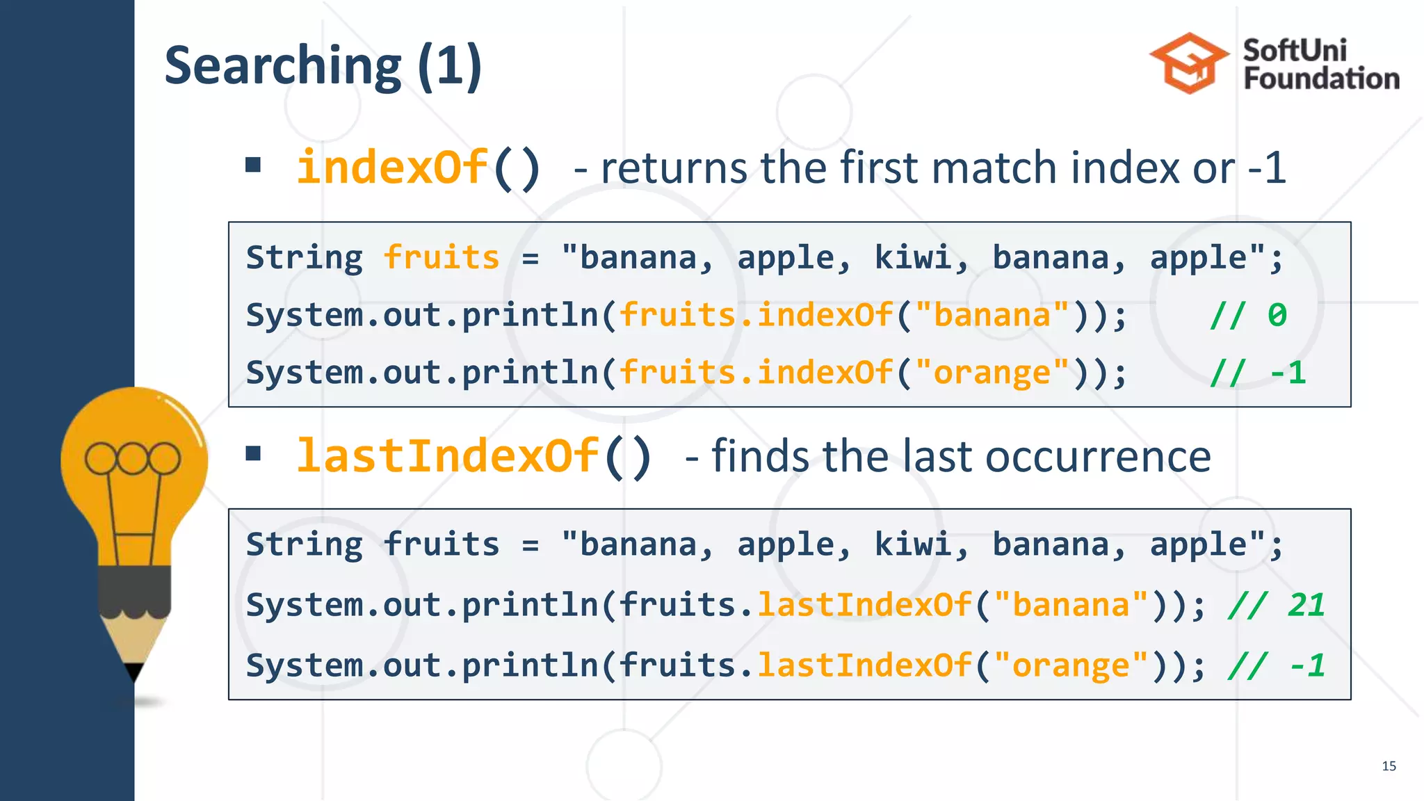 Searching (1)
 indexOf() - returns the first match index or -1
 lastIndexOf() - finds the last occurrence
15
String fruits = "banana, apple, kiwi, banana, apple";
System.out.println(fruits.lastIndexOf("banana")); // 21
System.out.println(fruits.lastIndexOf("orange")); // -1
String fruits = "banana, apple, kiwi, banana, apple";
System.out.println(fruits.indexOf("banana")); // 0
System.out.println(fruits.indexOf("orange")); // -1
 
