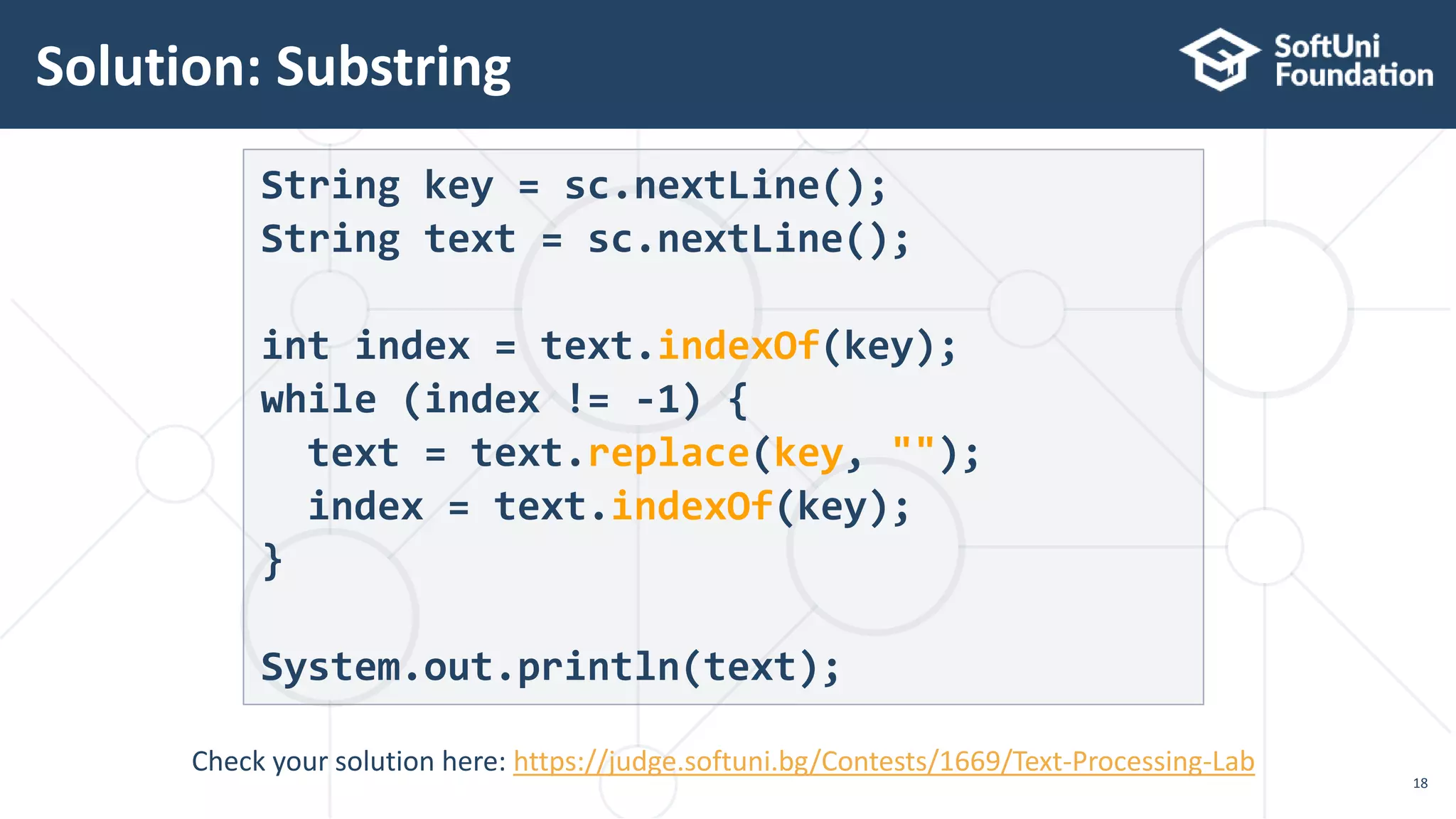 Solution: Substring
18
String key = sc.nextLine();
String text = sc.nextLine();
int index = text.indexOf(key);
while (index != -1) {
text = text.replace(key, "");
index = text.indexOf(key);
}
System.out.println(text);
Check your solution here: https://judge.softuni.bg/Contests/1669/Text-Processing-Lab
 