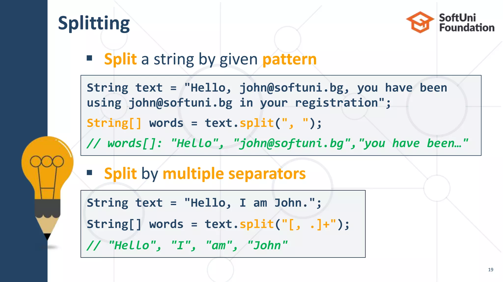 Splitting
 Split a string by given pattern
 Split by multiple separators
19
String text = "Hello, I am John.";
String[] words = text.split("[, .]+");
// "Hello", "I", "am", "John"
String text = "Hello, john@softuni.bg, you have been
using john@softuni.bg in your registration";
String[] words = text.split(", ");
// words[]: "Hello", "john@softuni.bg","you have been…"
 