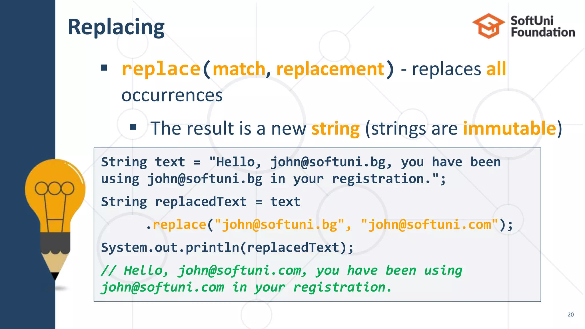 Replacing
 replace(match, replacement) - replaces all
occurrences
 The result is a new string (strings are immutable)
20
String text = "Hello, john@softuni.bg, you have been
using john@softuni.bg in your registration.";
String replacedText = text
.replace("john@softuni.bg", "john@softuni.com");
System.out.println(replacedText);
// Hello, john@softuni.com, you have been using
john@softuni.com in your registration.
 