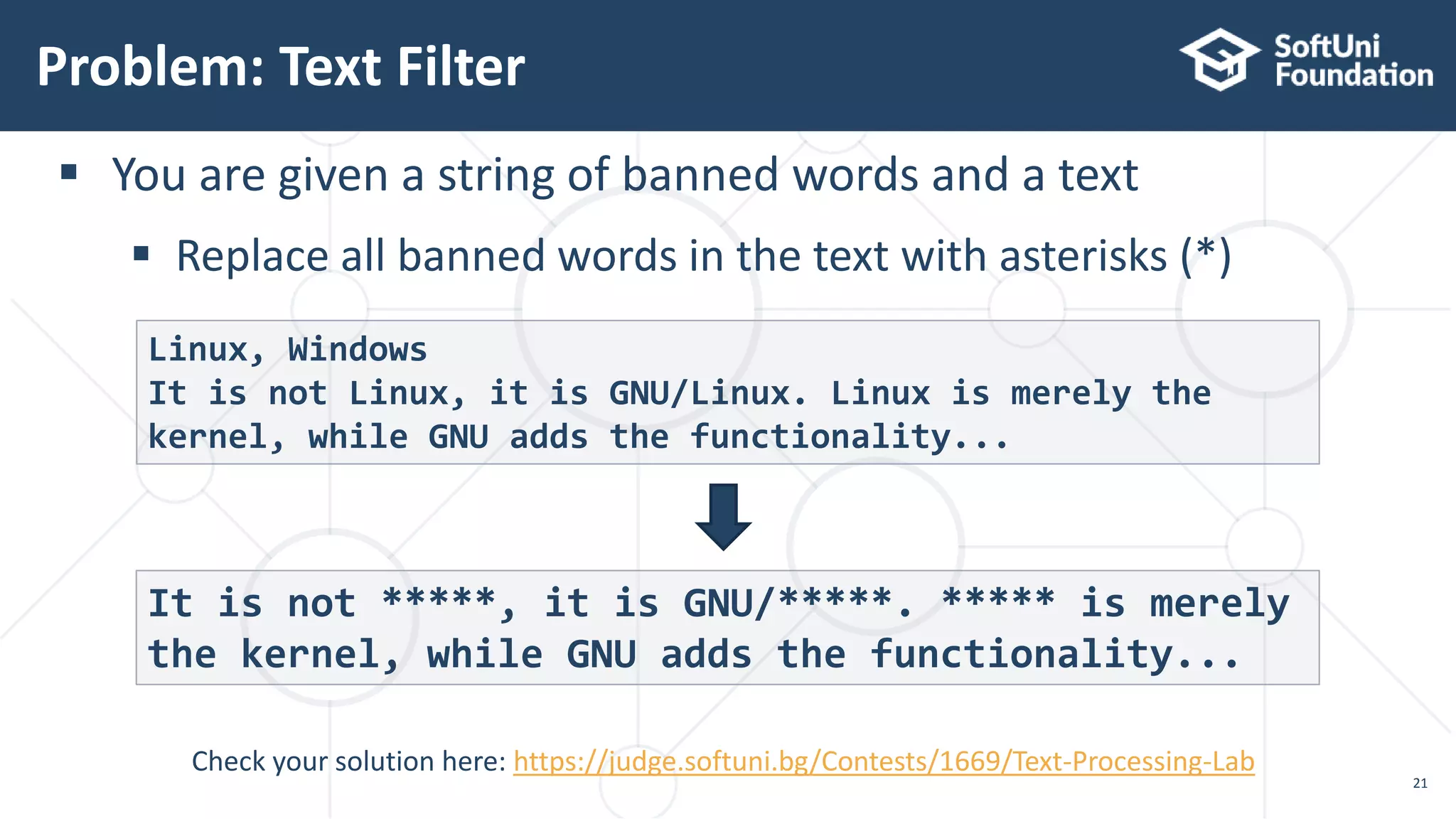 Problem: Text Filter
21
Check your solution here: https://judge.softuni.bg/Contests/1669/Text-Processing-Lab
 You are given a string of banned words and a text
 Replace all banned words in the text with asterisks (*)
Linux, Windows
It is not Linux, it is GNU/Linux. Linux is merely the
kernel, while GNU adds the functionality...
It is not *****, it is GNU/*****. ***** is merely
the kernel, while GNU adds the functionality...
 