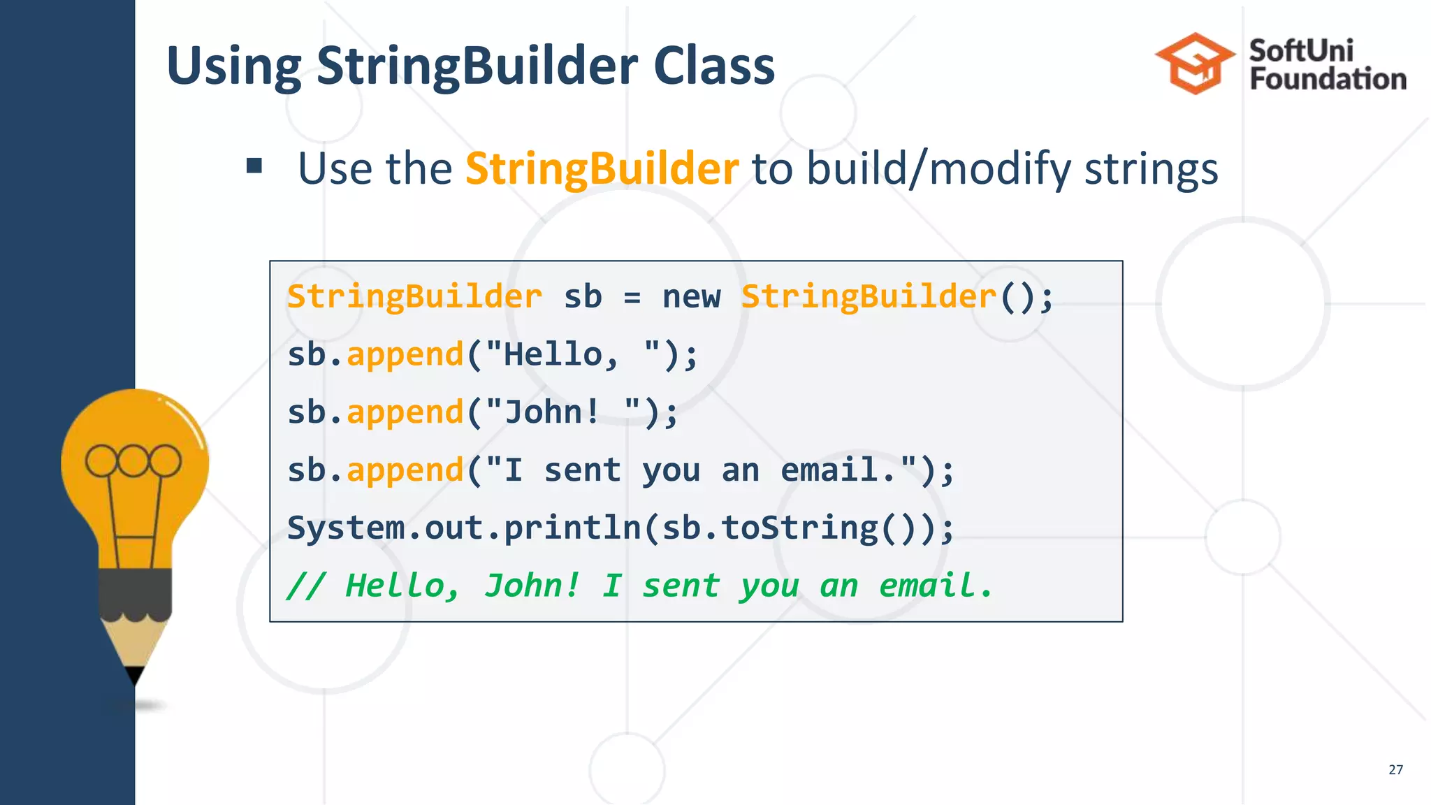 Using StringBuilder Class
 Use the StringBuilder to build/modify strings
27
StringBuilder sb = new StringBuilder();
sb.append("Hello, ");
sb.append("John! ");
sb.append("I sent you an email.");
System.out.println(sb.toString());
// Hello, John! I sent you an email.
 