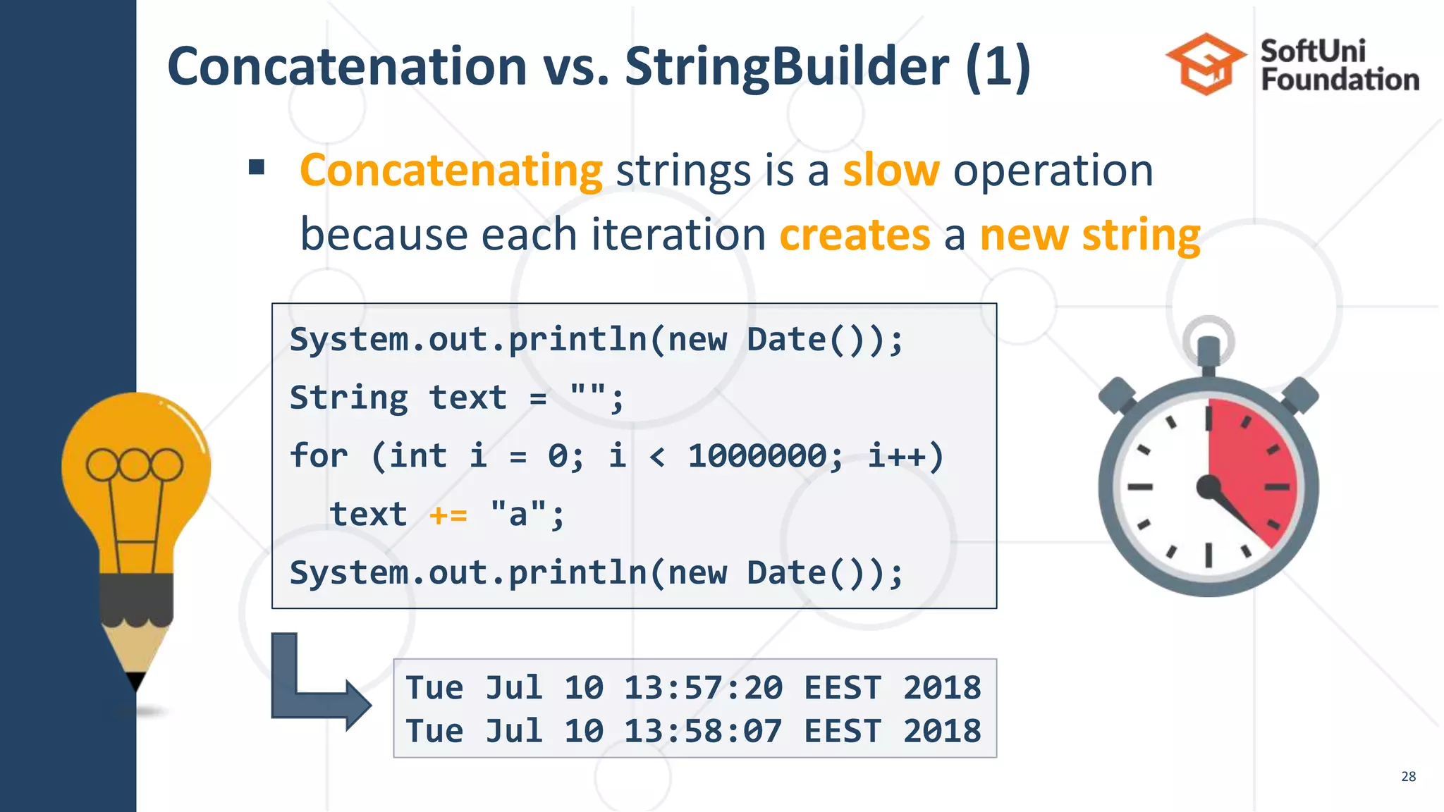 Concatenation vs. StringBuilder (1)
 Concatenating strings is a slow operation
because each iteration creates a new string
28
Tue Jul 10 13:57:20 EEST 2018
Tue Jul 10 13:58:07 EEST 2018
System.out.println(new Date());
String text = "";
for (int i = 0; i < 1000000; i++)
text += "a";
System.out.println(new Date());
 