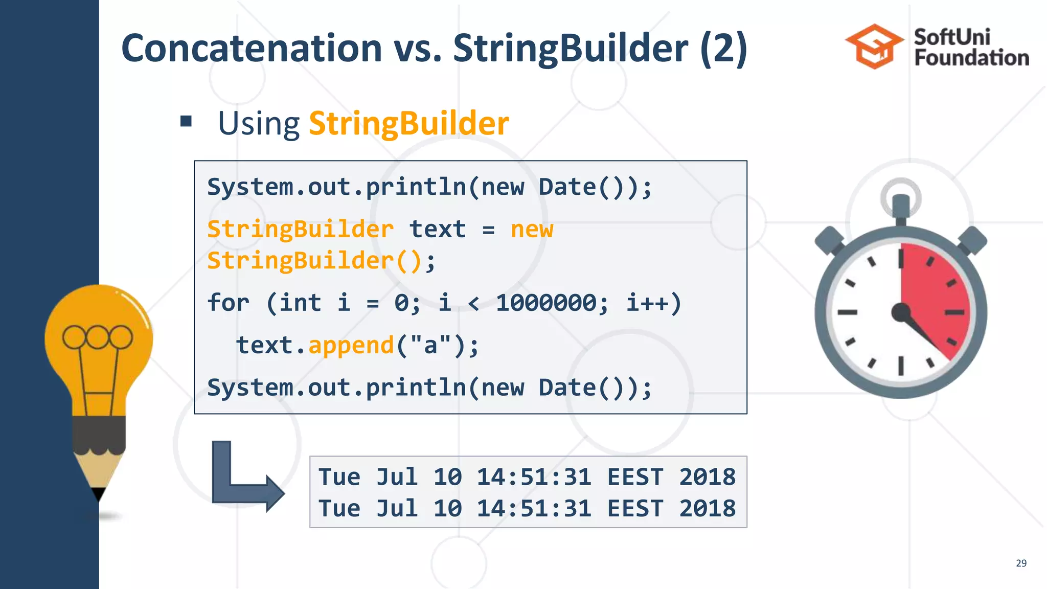 Concatenation vs. StringBuilder (2)
 Using StringBuilder
29
Tue Jul 10 14:51:31 EEST 2018
Tue Jul 10 14:51:31 EEST 2018
System.out.println(new Date());
StringBuilder text = new
StringBuilder();
for (int i = 0; i < 1000000; i++)
text.append("a");
System.out.println(new Date());
 