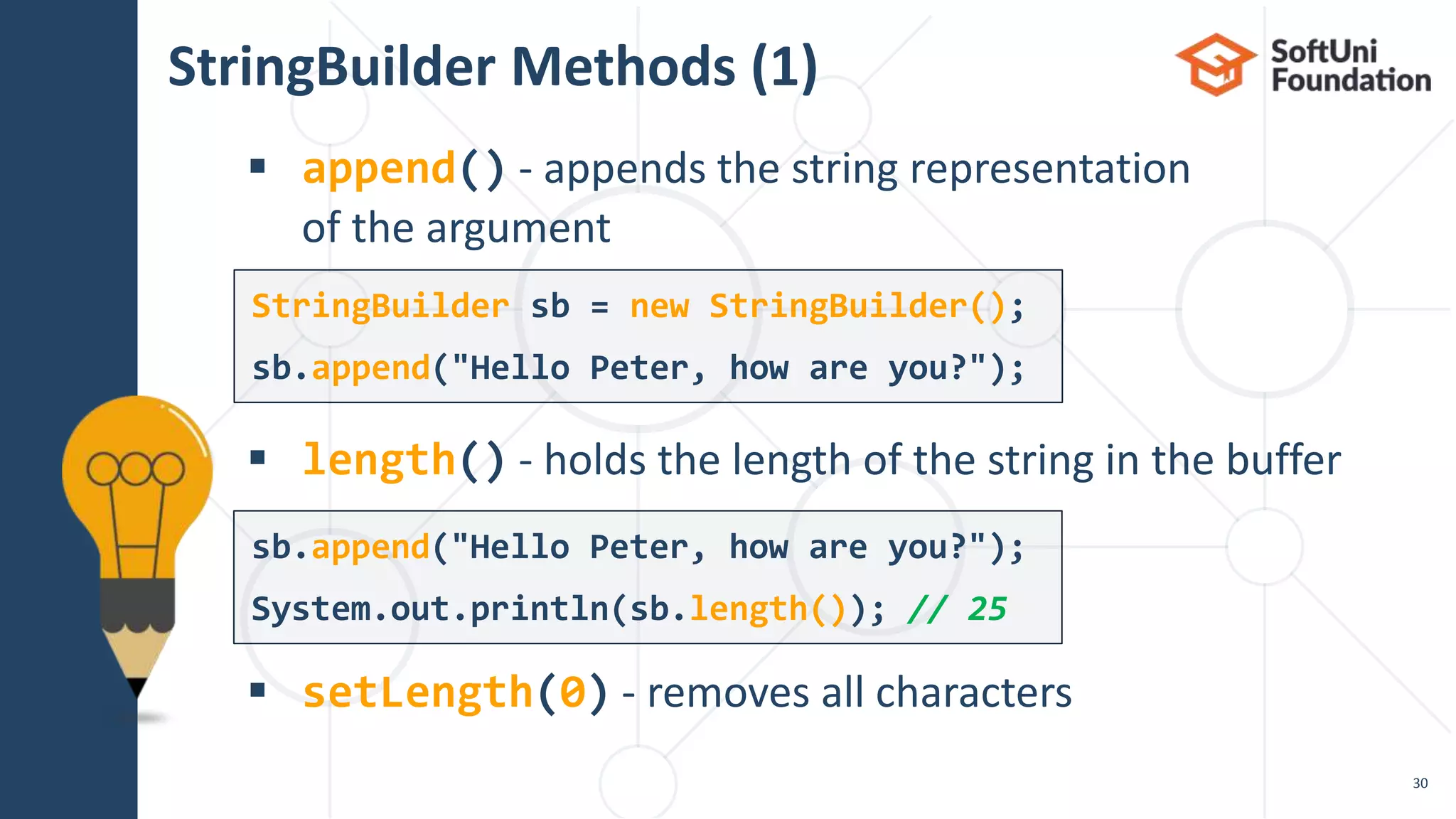 StringBuilder Methods (1)
 append() - appends the string representation
of the argument
 length() - holds the length of the string in the buffer
 setLength(0) - removes all characters
30
StringBuilder sb = new StringBuilder();
sb.append("Hello Peter, how are you?");
sb.append("Hello Peter, how are you?");
System.out.println(sb.length()); // 25
 
