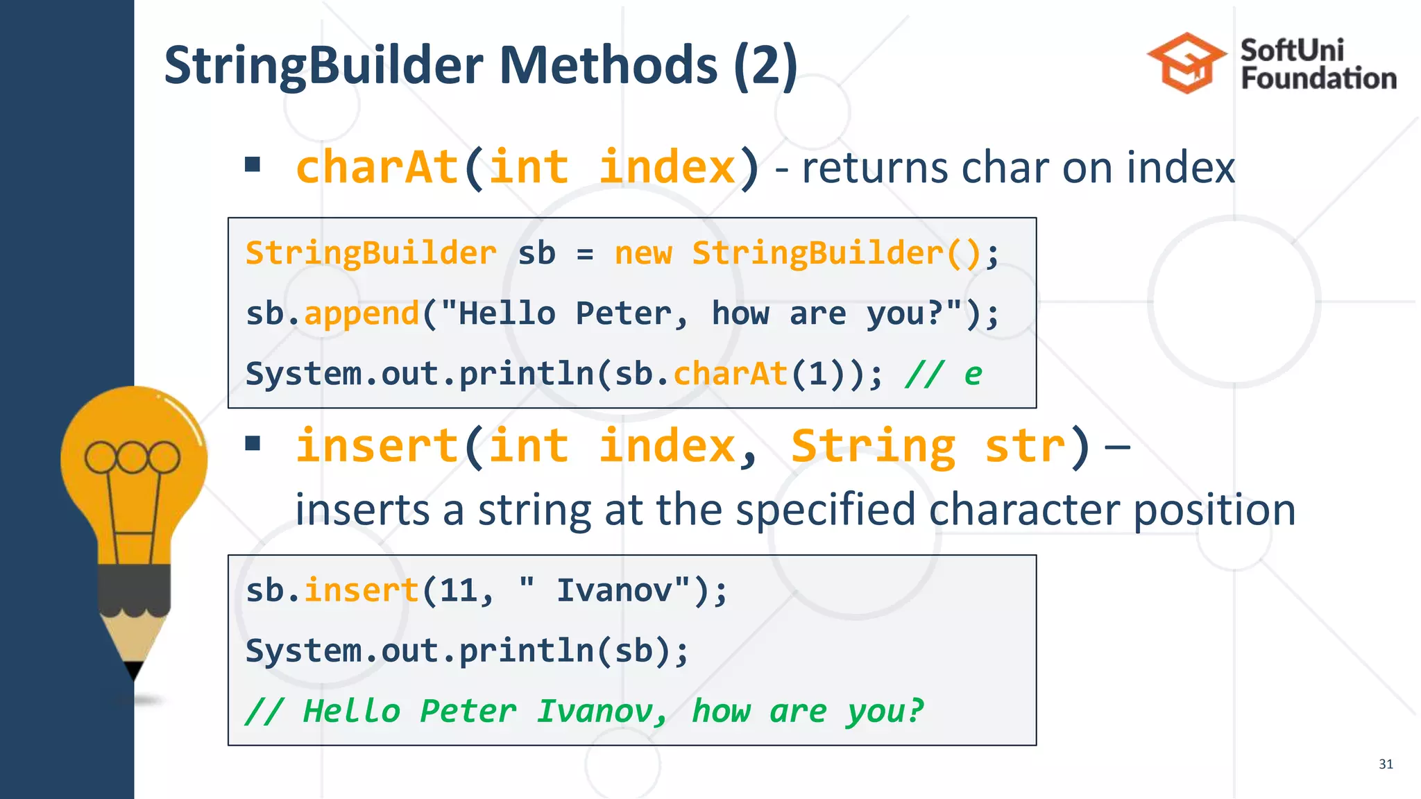 StringBuilder Methods (2)
 charAt(int index) - returns char on index
 insert(int index, String str) –
inserts a string at the specified character position
31
StringBuilder sb = new StringBuilder();
sb.append("Hello Peter, how are you?");
System.out.println(sb.charAt(1)); // e
sb.insert(11, " Ivanov");
System.out.println(sb);
// Hello Peter Ivanov, how are you?
 