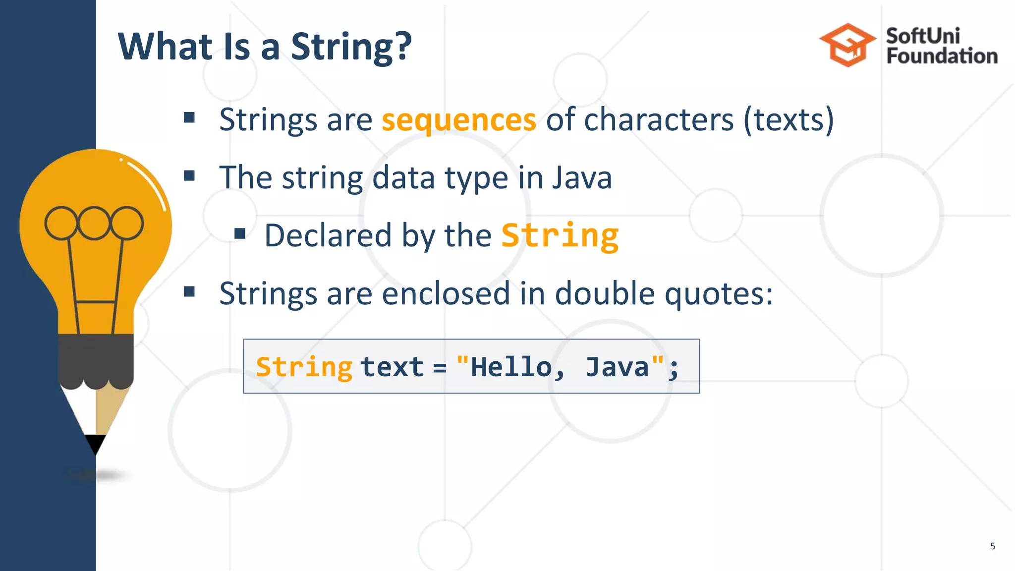  Strings are sequences of characters (texts)
 The string data type in Java
 Declared by the String
 Strings are enclosed in double quotes:
What Is a String?
5
String text = "Hello, Java";
 