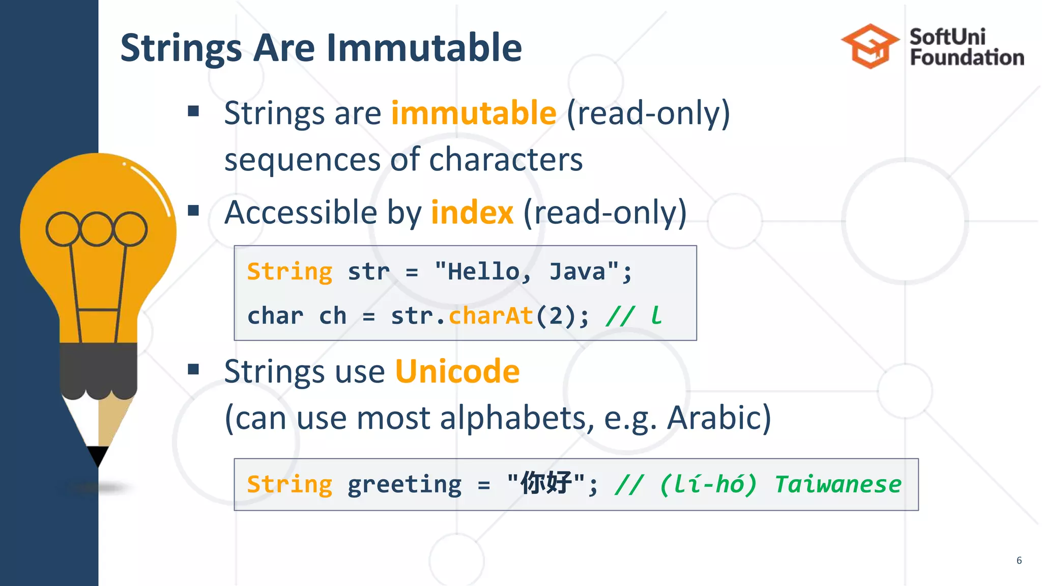  Strings are immutable (read-only)
sequences of characters
 Accessible by index (read-only)
 Strings use Unicode
(can use most alphabets, e.g. Arabic)
Strings Are Immutable
6
String str = "Hello, Java";
char ch = str.charAt(2); // l
String greeting = "你好"; // (lí-hó) Taiwanese
 