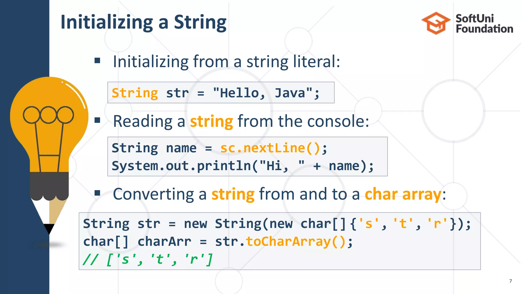  Initializing from a string literal:
 Reading a string from the console:
 Converting a string from and to a char array:
Initializing a String
7
String str = "Hello, Java";
String name = sc.nextLine();
System.out.println("Hi, " + name);
String str = new String(new char[] {'s', 't', 'r'});
char[] charArr = str.toCharArray();
// ['s', 't', 'r']
 