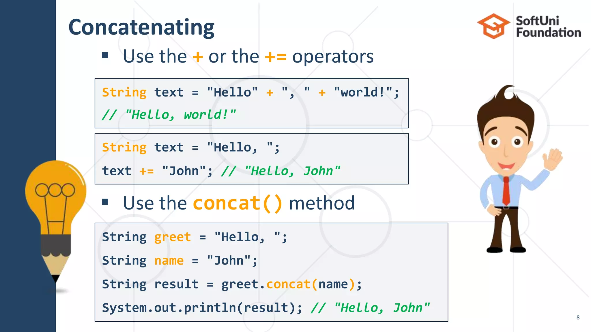 Concatenating
 Use the + or the += operators
 Use the concat() method
String greet = "Hello, ";
String name = "John";
String result = greet.concat(name);
System.out.println(result); // "Hello, John"
String text = "Hello, ";
text += "John"; // "Hello, John"
String text = "Hello" + ", " + "world!";
// "Hello, world!"
8
 