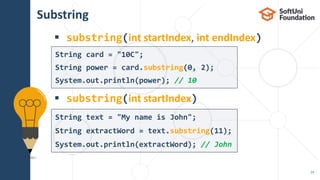 Substring
 substring(int startIndex, int endIndex)
 substring(int startIndex)
14
String text = "My name is John";
String extractWord = text.substring(11);
System.out.println(extractWord); // John
String card = "10C";
String power = card.substring(0, 2);
System.out.println(power); // 10
 