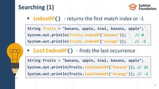 Searching (1)
 indexOf() - returns the first match index or -1
 lastIndexOf() - finds the last occurrence
15
String fruits = "banana, apple, kiwi, banana, apple";
System.out.println(fruits.lastIndexOf("banana")); // 21
System.out.println(fruits.lastIndexOf("orange")); // -1
String fruits = "banana, apple, kiwi, banana, apple";
System.out.println(fruits.indexOf("banana")); // 0
System.out.println(fruits.indexOf("orange")); // -1
 