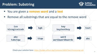 Problem: Substring
17
Check your solution here: https://judge.softuni.bg/Contests/1669/Text-Processing-Lab
 You are given a remove word and a text
 Remove all substrings that are equal to the remove word
ice
kicegiceiceb
kgb
abc
tabctqw
ttqw
key
keytextkey
text
word
wordawordbwordc
abc
 