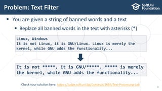 Problem: Text Filter
21
Check your solution here: https://judge.softuni.bg/Contests/1669/Text-Processing-Lab
 You are given a string of banned words and a text
 Replace all banned words in the text with asterisks (*)
Linux, Windows
It is not Linux, it is GNU/Linux. Linux is merely the
kernel, while GNU adds the functionality...
It is not *****, it is GNU/*****. ***** is merely
the kernel, while GNU adds the functionality...
 