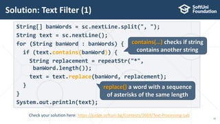 Solution: Text Filter (1)
22
String[] banWords = sc.nextLine.split(", ");
String text = sc.nextLine();
for (String banWord : banWords) {
if (text.contains(banWord)) {
String replacement = repeatStr("*",
banWord.length());
text = text.replace(banWord, replacement);
}
}
System.out.println(text);
contains(…) checks if string
contains another string
replace() a word with a sequence
of asterisks of the same length
Check your solution here: https://judge.softuni.bg/Contests/1669/Text-Processing-Lab
 