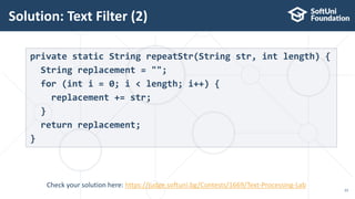 Solution: Text Filter (2)
23
private static String repeatStr(String str, int length) {
String replacement = "";
for (int i = 0; i < length; i++) {
replacement += str;
}
return replacement;
}
Check your solution here: https://judge.softuni.bg/Contests/1669/Text-Processing-Lab
 