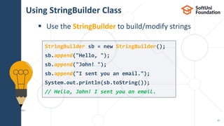 Using StringBuilder Class
 Use the StringBuilder to build/modify strings
27
StringBuilder sb = new StringBuilder();
sb.append("Hello, ");
sb.append("John! ");
sb.append("I sent you an email.");
System.out.println(sb.toString());
// Hello, John! I sent you an email.
 
