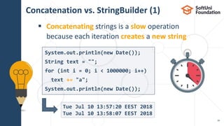Concatenation vs. StringBuilder (1)
 Concatenating strings is a slow operation
because each iteration creates a new string
28
Tue Jul 10 13:57:20 EEST 2018
Tue Jul 10 13:58:07 EEST 2018
System.out.println(new Date());
String text = "";
for (int i = 0; i < 1000000; i++)
text += "a";
System.out.println(new Date());
 