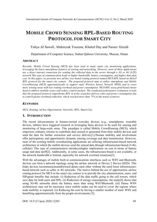 International Journal of Computer Networks & Communications (IJCNC) Vol.12, No.2, March 2020
DOI: 10.5121/ijcnc.2020.12203 49
MOBILE CROWD SENSING RPL-BASED ROUTING
PROTOCOL FOR SMART CITY
Yahya Al Sawafi, Abderezak Touzene, Khaled Day and Nasser Alzeidi
Department of Computer Science, Sultan Qaboos University, Muscat, Oman
ABSTRACT
Recently, Mobile Crowd Sensing (MCS) has been used in many smart city monitoring applications,
leveraging the latest smartphone features of sensing and networking. However, most of these applications
use a direct internet connection for sending the collected data to the server through a 3G or 4G (LTE)
network.This type of communication leads to higher bandwidth, battery consumption, and higher data plan
cost. In this paper, we presenta new ad-hoc tree-based routing protocol named MCS-RPL based on theIoT
RPL protocol for the smart city context. The proposed protocol aims to utilize smartphone and Mobile
CrowdSensing (MCS) opportunistically to support static Wireless Sensor Network (WSN) and to cover
more sensing areas with less routing overhead and power consumption. MCS-RPL usesa grid-based cluster
head to address mobility issues and reduce control packets. The conducted performance evaluation reveals
that the proposed protocol outperforms RPL in terms of packet delivery ratio and power consumption due
to control packet overhead reduction, which reached more than 75% in the tested scenarios.
KEYWORDS
MCS; Routing; ad-hoc;Opportunistic Networks; RPL; Smart City;
1. INTRODUCTION
The recent advancements in human-carried everyday devices (e.g., smartphones, wearable
devices, tablets) have triggered research in leveraging these devices to be used for sensing and
monitoring of large-scale areas. This paradigm is called Mobile CrowdSensing (MCS), which
empowers ordinary citizens to contribute data sensed or generated from their mobile devices and
send the data for further extraction and service delivery[1].Human mobility and involvement
offer participatory and opportunistic dynamic sensing coverage and data transmission. However,
most of the existing mobile crowdsensing applications are utilizing infrastructure-based network
architecture in which the mobile devices send the sensed data through infrastructure-based (3-4G,
cellular). This type of communication introduceshigher implications on cost in terms of battery
usage and data tariff[2]. Additionally, in some cases, the infrastructure-based is not available, or
the network bandwidth is limited, especially for network overload situations[3].
With the advantages of mobile built-in communications interfaces such as WIFI and Bluetooth,
devices can form a network topology using the ad-hoc network or Device 2 Device (D2D). This
helps devices tocommunicateandforward datato each other without the need foran infrastructure-
based network such as cellar or 4G networks. The motive behind the use of opportunistic ad-hoc
routing protocol for MCS in the smart city context is to provide the city administration, users, and
ISPsgreat benefits that include: (i) Reduction of the data traffic going to the cell towers, which
save data for both users and ISPs. (ii) Reduction of energy consumptions, the study[4] shows that
using 3G/4G networks drain the battery more than using WiFi/Bluetooth. (iii) Dense WSN
architectures may not be necessary since mobile nodes can be used to cover the regions where
node mobility is expected. (ii) Reducing the cost by having a smaller number of static WSN and
benefiting opportunistically from the people involvements [5].
 