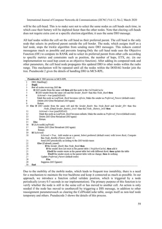 International Journal of Computer Networks & Communications (IJCNC) Vol.12, No.2, March 2020
59
will be the cell-head. This is to make sure not to select the same nodes as cell heads each time, in
which case their battery will be depleted faster than the other nodes. Note that electing cell-heads
does not require extra cost or a specific election algorithm; it uses the same DIO message.
All leaf nodes within the cell set the cell head as their preferred parent. The cell head is the only
node that selects its preferred parent outside the cell border. The node, which assigns itself as a
leaf node, stops the trickle algorithm from sending more DIO messages. This reduces control
messagesas much as possible and prevents looping.Only the cell head node uses the Objective
Function (OF) to compute its RANK and to select its preferred parent from other cells according
to specific metrics and constraints such as position, the number of hops, ETX, etc. (in our
implementation we used hop count as an objective function). After adding its computed rank and
other parameters, the cell head node propagates this updated DIO to other nodes within the radio
range. This mechanism will be repeated until all the nodes within the DODAG border join the
tree. Pseudocode 2 gives the details of handling DIO in MCS-RPL.
Due to the mobility of the mobile nodes, which leads to frequent tree instability, there is a need
for a mechanism to maintain the tree backbone and keep it connected as much as possible. In our
approach, we introduce a function called validate position, which is triggered by a node
periodically (every 0.5 seconds in our implementation). The primary purpose of this function is to
verify whether the node is still in the same cell or has moved to another cell. An action is only
needed if the node has moved to anothercell by triggering a DIS message, in addition to other
reassignment parameterssuch as clearing the CellNodeCashe table, assign itself as non-leaf node
temporary and others. Pseudocode 3 shows the details of this process.
 
