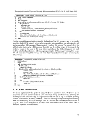 International Journal of Computer Networks & Communications (IJCNC) Vol.12, No.2, March 2020
60
Another essential function in this protocol is the handlingof the DIS messages sent by new nodes
searching for DODAG network to join or by those nodes who moved from one cell to another cell
and triggeredthese DIS messages. The pseudocode 4 outlines this process. The general rule is that
all leaf nodes that receive a DIS message discard it and do nothing except if the sender is the
preferred parent of this node. In this case, it temporarilyleaves the DODAG tree,does not mark
itself as a leaf node, and sends a DIS messagerequesting for DIO message from neighbor nodes.
All cell heads receiving DIS message will reset their trickle algorithm to speed up sending the
DIO message.
4.3 MCS-RPL Implementation
We have implemented this protocol using OMNeT++ simulation tool. OMNeT++ is an
extensible, modular, component-based C++ simulation library and framework, primarily for
building network simulators[46]. It is open-source and can run on top of different operating
systems such as Linux, Windows, and MAC. It has the capability of implementing and simulating
RPL and other routing protocols at a larger scale. We used the RPL in OMNeT++ source code in
[47] as a base for our new protocol. We have done many modifications in the source code to
apply the algorithm mentioned above.
 