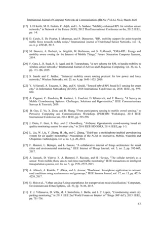 International Journal of Computer Networks & Communications (IJCNC) Vol.12, No.2, March 2020
67
[17] I. El Korbi, M. B. Brahim, C. Adjih, and L. A. Saidane, "Mobility enhanced RPL for wireless sensor
networks," in Network of the Future (NOF), 2012 Third International Conference on the, 2012: IEEE,
pp. 1-8.
[18] D. Carels, E. De Poorter, I. Moerman, and P. Demeester, "RPL mobility support for point-to-point
traffic flows towards mobile nodes," International Journal of Distributed Sensor Networks, vol. 11,
no. 6, p. 470349, 2015.
[19] M. Bouaziz, A. Rachedi, A. Belghith, M. Berbineau, and S. AlAhmadi, "EMA-RPL: Energy and
mobility aware routing for the Internet of Mobile Things," Future Generation Computer Systems,
2019.
[20] F. Gara, L. B. Saad, R. B. Ayed, and B. Tourancheau, "A new scheme for RPL to handle mobility in
wireless sensor networks," International Journal of Ad Hoc and Ubiquitous Computing, vol. 30, no. 3,
pp. 173-186, 2019.
[21] S. Sanshi and C. Jaidhar, "Enhanced mobility aware routing protocol for low power and lossy
networks," Wireless Networks, vol. 25, no. 4, pp. 1641-1655, 2019.
[22] Y. Al Sawafi, A. Touzene, K. Day, and N. Alzeidi, "Toward hybrid RPL based IoT sensing for smart
city," in Information Networking (ICOIN), 2018 International Conference on, 2018: IEEE, pp. 599-
604.
[23] A. Capponi, C. Fiandrino, B. Kantarci, L. Foschini, D. Kliazovich, and P. Bouvry, "A Survey on
Mobile Crowdsensing Systems: Challenges, Solutions and Opportunities," IEEE Communications
Surveys & Tutorials, 2019.
[24] B. Guo, Z. Yu, X. Zhou, and D. Zhang, "From participatory sensing to mobile crowd sensing," in
Pervasive Computing and Communications Workshops (PERCOM Workshops), 2014 IEEE
International Conference on, 2014: IEEE, pp. 593-598.
[25] J. Dutta, F. Gazi, S. Roy, and C. Chowdhury, "AirSense: Opportunistic crowd-sensing based air
quality monitoring system for smart city," in 2016 IEEE SENSORS, 2016: IEEE, pp. 1-3.
[26] L. Liu, W. Liu, Y. Zheng, H. Ma, and C. Zhang, "Third-eye: a mobilephone-enabled crowdsensing
system for air quality monitoring," Proceedings of the ACM on Interactive, Mobile, Wearable and
Ubiquitous Technologies, vol. 2, no. 1, p. 20, 2018.
[27] F. Montori, L. Bedogni, and L. Bononi, "A collaborative internet of things architecture for smart
cities and environmental monitoring," IEEE Internet of Things Journal, vol. 5, no. 2, pp. 592-605,
2017.
[28] A. Janecek, D. Valerio, K. A. Hummel, F. Ricciato, and H. Hlavacs, "The cellular network as a
sensor: From mobile phone data to real-time road traffic monitoring," IEEE transactions on intelligent
transportation systems, vol. 16, no. 5, pp. 2551-2572, 2015.
[29] A. Allouch, A. Koubâa, T. Abbes, and A. Ammar, "Roadsense: Smartphone application to estimate
road conditions using accelerometer and gyroscope," IEEE Sensors Journal, vol. 17, no. 13, pp. 4231-
4238, 2017.
[30] D. Shin et al., "Urban sensing: Using smartphones for transportation mode classification," Computers,
Environment and Urban Systems, vol. 53, pp. 76-86, 2015.
[31] F. J. Villanueva, D. Villa, M. J. Santofimia, J. Barba, and J. C. Lopez, "Crowdsensing smart city
parking monitoring," in 2015 IEEE 2nd World Forum on Internet of Things (WF-IoT), 2015: IEEE,
pp. 751-756.
 