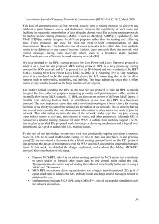 International Journal of Computer Networks & Communications (IJCNC) Vol.12, No.2, March 2020
50
This kind of communication (ad hoc network) usually need a routing protocol to discover and
establish a route between source and destination, maintain the availability of such route and
facilitate the successful transmission of data along the chosen route.The existing routing protocols
for mobile ad-hoc routing protocols (MANET) such as OLSR[6], AODV[7], Epidemic[8], and
PRoPHET[9]are mainly designed for different purposes rather than for sensing and collecting
data. These protocols are used for multi-hop point-to-point communications or data
dissemination. However, the traditional use of sensor networks is to collect data from multiple
points to be delivered to one central location. Besides, these protocols flood the network with
control messages during route discovery, which leads to a broadcast storm problem.
Therefore,theyare not efficientto be used insensing networks[10].
We have inspired by the RPL (routing protocol for Low Power and Lossy Network) protocol to
adapt it as a base for our proposed MCS routing protocol. RPL is a very promising routing
protocol for WSN network and IoT in general. It is an IPv6 based and was standardized by IETF
ROLL (Routing Over Low-Power Lossy Links) in 2012 [11]. Adopting IPv6 is very beneficial
since it is considered to be the most suitable choice for IoT networking due to its excellent
features such as universality, scalability, and stability. The huge addressing space that it offers
makes it very suitable to address the large numbers of IoT objects.
The motive behind selecting the RPL as the base for our protocol is that: (i) RPL is mainly
designed for data collection purposes supporting primarily multipoint-to-point traffic, similar to
the traffic flow in our MCS scenario. (ii) RPL can also run on the top of different MAC layers. It
benefits from utilizing built-in Wi-Fi in smartphones in our case. (iii) RPL is a tree-based
protocol. The most important reason that makes tree-based topologies a better choice for sensing
purposes is the ability to control the sensing and formation of the network. This is done by having
one central node (usually the root) disseminates information to other nodes that wish to join the
network. This information includes the size of the network, nodes type that can join, sensing
types (which sensor to activate), time interval to sense, and other parameters. Although RPL is
considered a reliable routing protocol for static WSN, it suffers from mobility support [12-21]
that need to be tackled.The proposed work introduces a clustering mechanism and a logical two-
dimensional (2D) grid to address the RPL mobility issues.
To the best of our knowledge, no previous work was conductedto explore and adopt a protocol
based on RPL to be used inMCSnodes (using IEE 802.11 data link interface). In our previous
paper[22], we introduced a framework for a hybrid routing protocol based on the RPL protocol
that proposes the design of two network trees for WSN and MCS and enables integration between
them. In this work, we detailed the design, implement, and evaluate the Ad-hoc MCS-RPL
protocol. Our contribution to this paper:
 Propose MCS-RPL, which is an ad-hoc routing protocol for MCS nodes that contributes
to sense and/or to forward other nodes data to one central point called the sink.
Thisprovidesan alternative way of sending the collected data directly to the server using a
3G/4G or LTE network.
 MCS_RPL introducesa clustering mechanism and a logical two-dimensional (2D) grid of
equal-sized cells to address the RPL mobility issues and large control messages needed to
maintain the tree.
 Implementand evaluate MCS-RPL using OMNeT++, one of the popular simulation tools
for network simulation.
 